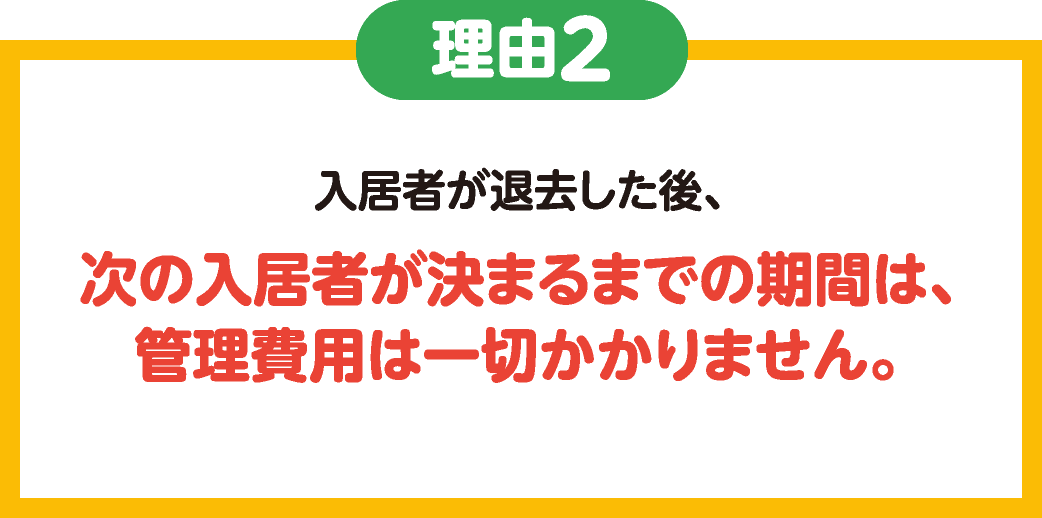 理由2　入居者が退去した後、次の入居者が決まるまでの期間は、管理費用は一切かかりません。