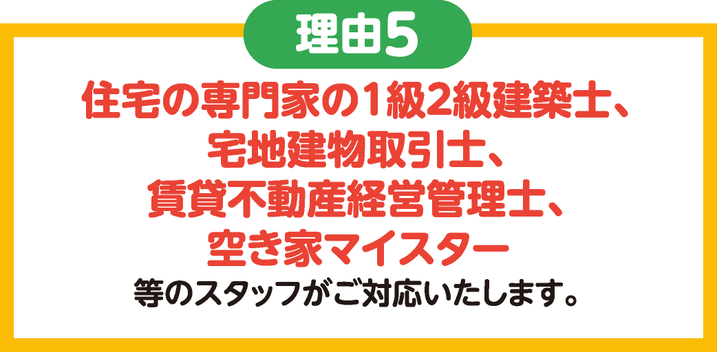 理由5　住宅の専門家の1級2級建築士、宅地建物取引士、賃貸不動産経営管理士、空き家マイスター等のスタッフがご対応いたします。