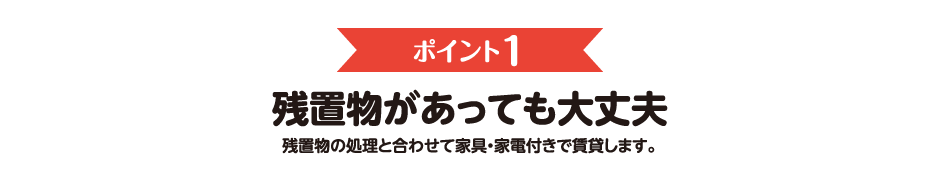 ポイント1　残置物があっても大丈夫　残置物の処理と合わせて家具・家電付きで賃貸します。