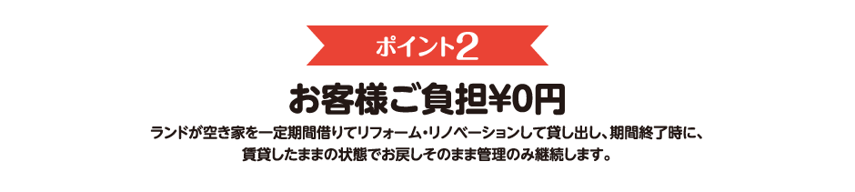 ポイント2　お客様ご負担￥０円　ランドが空き家を一定期間借りてリフォーム・リノベーションして貸し出し、期間終了時に、賃貸したままの状態でお戻しそのまま管理のみ継続します。