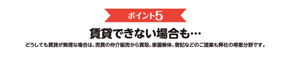 ポイント5　賃貸できない場合も…　どうしても賃貸が無理な場合は、売買の仲介販売から買取、家屋解体、登記などのご提案も弊社の得意分野です。