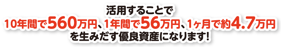 活用することで10年間で560万円、1年間で56万円、1ヶ月で約4.7万円を生みだす優良資産になります！